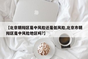 【北京朝阳区是中风险还是低风险,北京市朝阳区是中风险地区吗?】