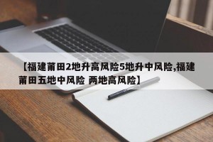 【福建莆田2地升高风险5地升中风险,福建莆田五地中风险 两地高风险】