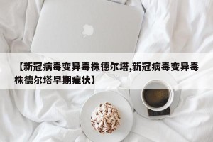 【新冠病毒变异毒株德尔塔,新冠病毒变异毒株德尔塔早期症状】