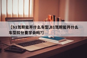 【b1驾照能开什么车型,B1驾照能开什么车型扣分要学会吗?】