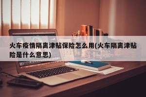 火车疫情隔离津贴保险怎么用(火车隔离津贴险是什么意思)