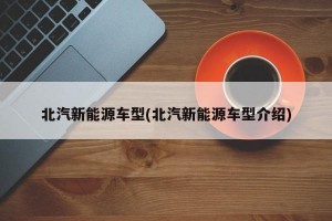 北汽新能源车型(北汽新能源车型介绍)