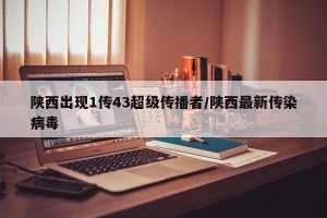 陕西出现1传43超级传播者/陕西最新传染病毒