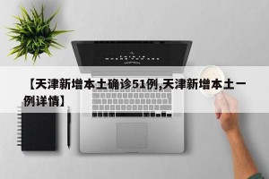 【天津新增本土确诊51例,天津新增本土一例详情】
