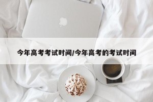 今年高考考试时间/今年高考的考试时间