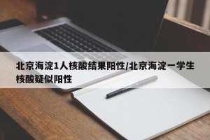 北京海淀1人核酸结果阳性/北京海淀一学生核酸疑似阳性