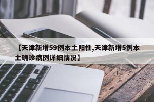 【天津新增59例本土阳性,天津新增5例本土确诊病例详细情况】