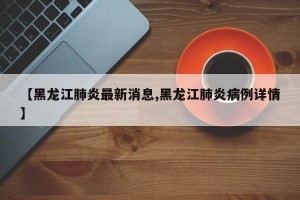 【黑龙江肺炎最新消息,黑龙江肺炎病例详情】