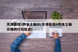 天津新增3例本土确诊(天津新增4例本土确诊病例行动轨迹)