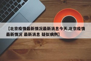 【北京疫情最新情况最新消息今天,北京疫情最新情况 最新消息 疑似病例】