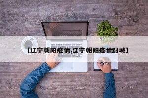 【辽宁朝阳疫情,辽宁朝阳疫情封城】