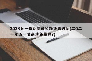 2023五一假期高速公路免费时间(二0二一年五一节高速免费吗?)