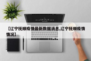 【辽宁抚顺疫情最新数据消息,辽宁抚顺疫情情况】