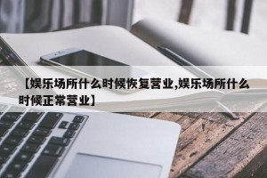 【娱乐场所什么时候恢复营业,娱乐场所什么时候正常营业】