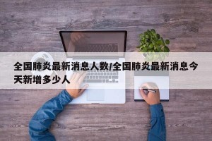 全国肺炎最新消息人数/全国肺炎最新消息今天新增多少人