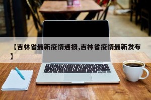 【吉林省最新疫情通报,吉林省疫情最新发布】