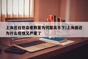 上海近日感染者数量为何居高不下/上海最近为什么疫情又严重了