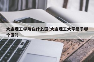 大连理工学院在什么区(大连理工大学属于哪个区?)