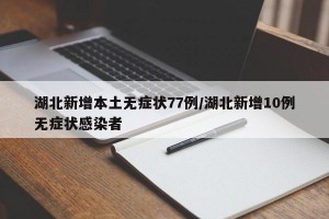 湖北新增本土无症状77例/湖北新增10例无症状感染者