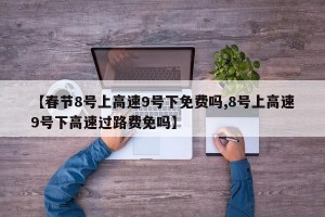 【春节8号上高速9号下免费吗,8号上高速9号下高速过路费免吗】