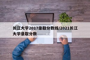 长江大学2017录取分数线/2021长江大学录取分数