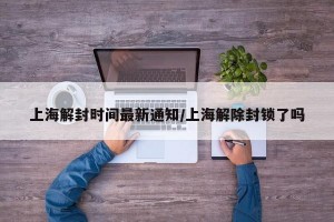 上海解封时间最新通知/上海解除封锁了吗