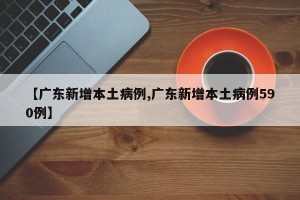 【广东新增本土病例,广东新增本土病例590例】