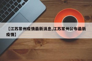 【江苏常州疫情最新消息,江苏常州公布最新疫情】