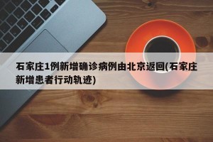 石家庄1例新增确诊病例由北京返回(石家庄新增患者行动轨迹)