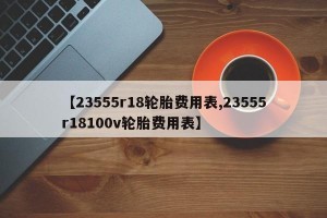 【23555r18轮胎费用表,23555r18100v轮胎费用表】