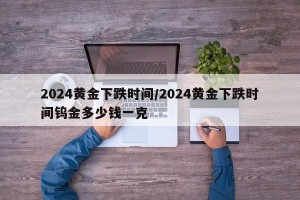 2024黄金下跌时间/2024黄金下跌时间钨金多少钱一克