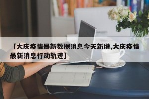 【大庆疫情最新数据消息今天新增,大庆疫情最新消息行动轨迹】