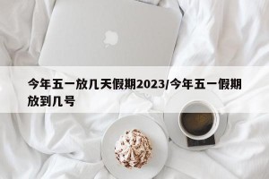 今年五一放几天假期2023/今年五一假期放到几号