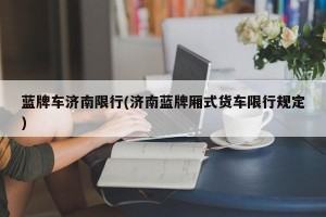 蓝牌车济南限行(济南蓝牌厢式货车限行规定)