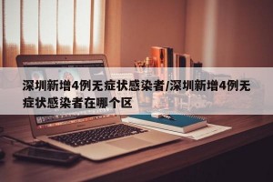 深圳新增4例无症状感染者/深圳新增4例无症状感染者在哪个区