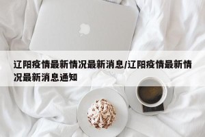 辽阳疫情最新情况最新消息/辽阳疫情最新情况最新消息通知