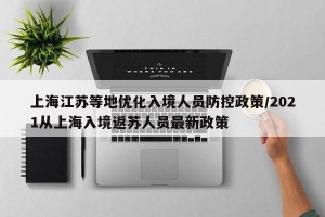 上海江苏等地优化入境人员防控政策/2021从上海入境返苏人员最新政策