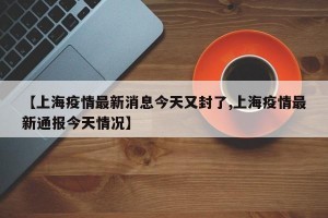 【上海疫情最新消息今天又封了,上海疫情最新通报今天情况】