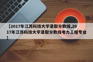【2017年江苏科技大学录取分数线,2017年江苏科技大学录取分数线电力工程专业】