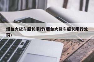 烟台大货车超长限行(烟台大货车超长限行处罚)