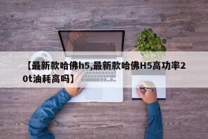 【最新款哈佛h5,最新款哈佛H5高功率20t油耗高吗】