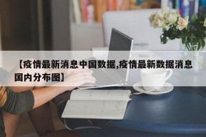 【疫情最新消息中国数据,疫情最新数据消息国内分布图】