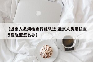 【返京人员须核查行程轨迹,返京人员须核查行程轨迹怎么办】