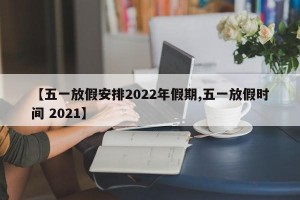 【五一放假安排2022年假期,五一放假时间 2021】